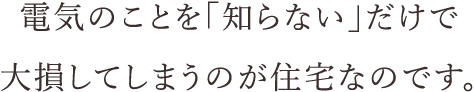 電気のことを「知らない」だけで大損してしまうのが住宅なのです。
